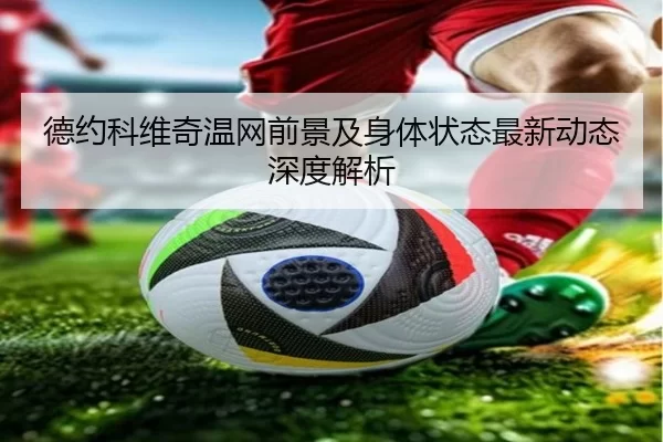 德约科维奇温网前景及身体状态最新动态深度解析